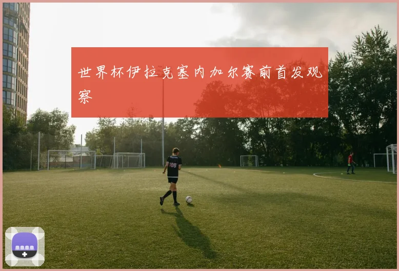世界杯伊拉克塞内加尔赛前首发观察