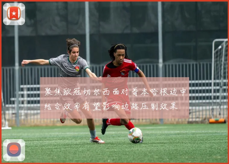 聚焦欧冠切尔西面对哥本哈根边中结合效率有望影响边路压制效果