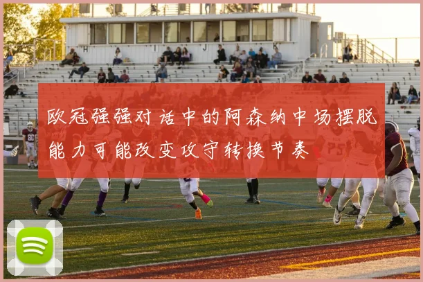 欧冠强强对话中的阿森纳中场摆脱能力可能改变攻守转换节奏