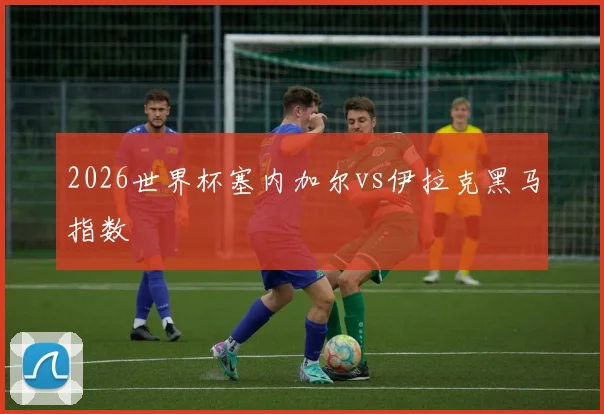 2026世界杯塞内加尔vs伊拉克黑马指数