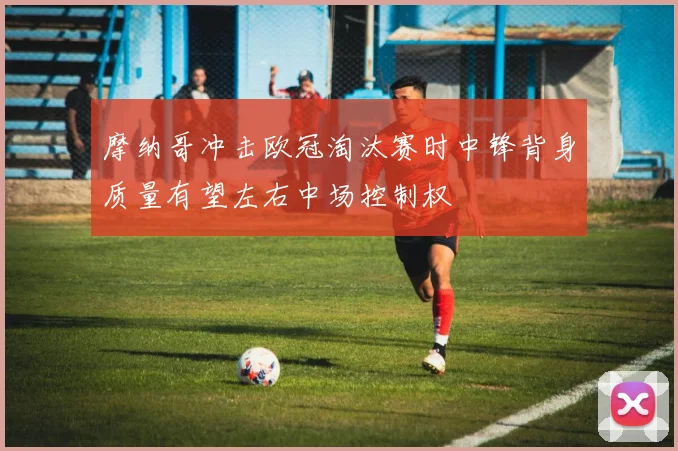 摩纳哥冲击欧冠淘汰赛时中锋背身质量有望左右中场控制权