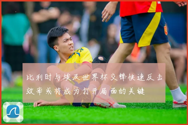 比利时与埃及世界杯交锋快速反击效率或将成为打开局面的关键