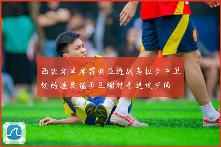 西班牙库库雷利亚迎战乌拉圭中卫协防速度能否压缩对手进攻空间