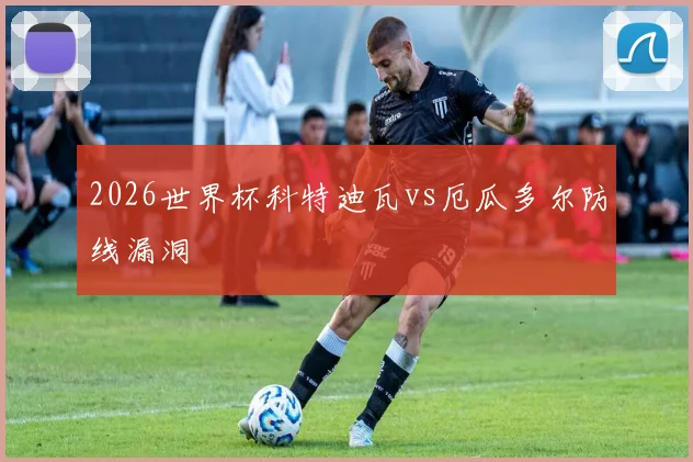 2026世界杯科特迪瓦vs厄瓜多尔防线漏洞