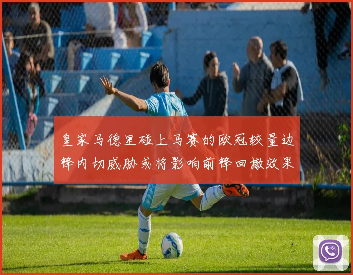 皇家马德里碰上马赛的欧冠较量边锋内切威胁或将影响前锋回撤效果