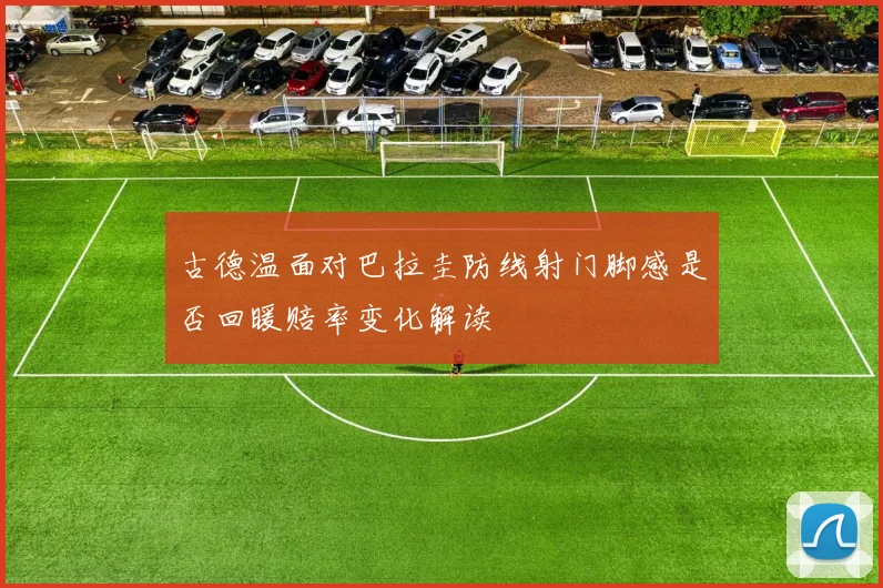 古德温面对巴拉圭防线射门脚感是否回暖赔率变化解读