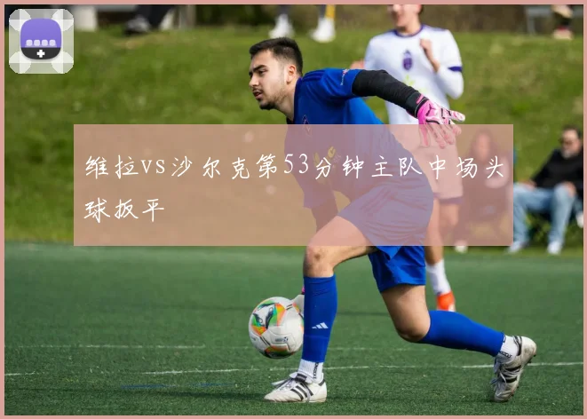 维拉vs沙尔克第53分钟主队中场头球扳平