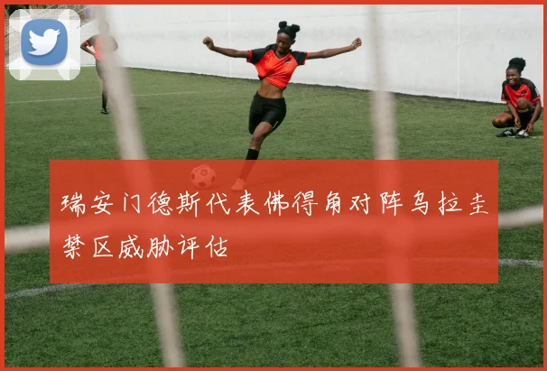 瑞安门德斯代表佛得角对阵乌拉圭禁区威胁评估