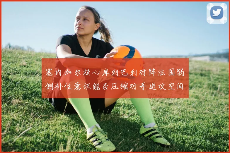 塞内加尔核心库利巴利对阵法国弱侧补位意识能否压缩对手进攻空间