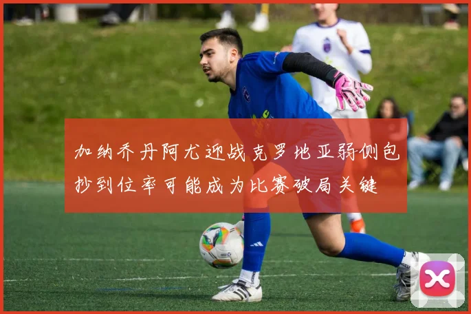 加纳乔丹阿尤迎战克罗地亚弱侧包抄到位率可能成为比赛破局关键