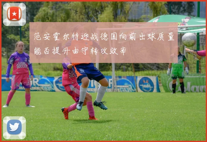 范安霍尔特迎战德国向前出球质量能否提升由守转攻效率