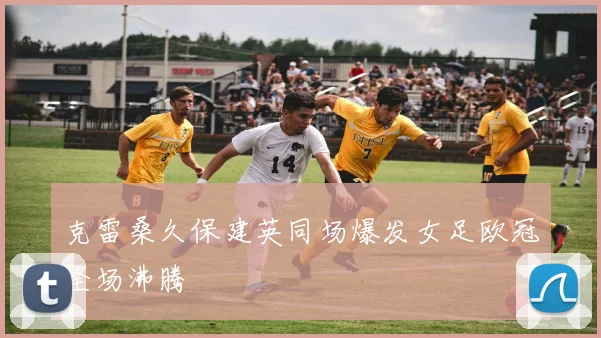 克雷桑久保建英同场爆发女足欧冠全场沸腾