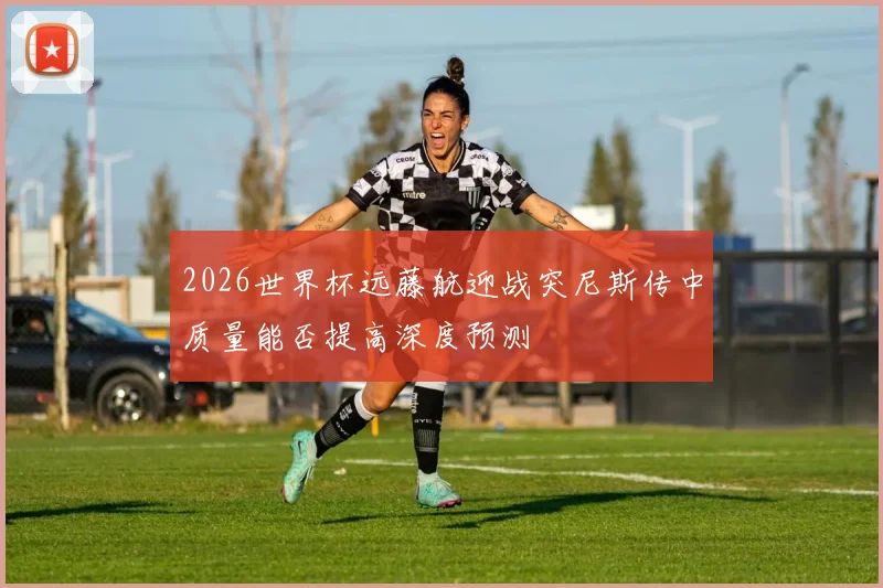 2026世界杯远藤航迎战突尼斯传中质量能否提高深度预测