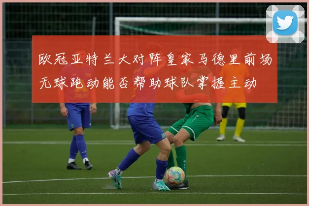欧冠亚特兰大对阵皇家马德里前场无球跑动能否帮助球队掌握主动
