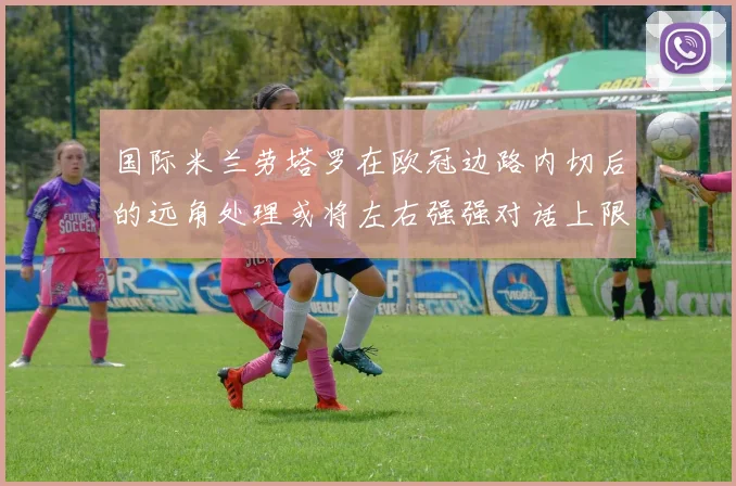 国际米兰劳塔罗在欧冠边路内切后的远角处理或将左右强强对话上限