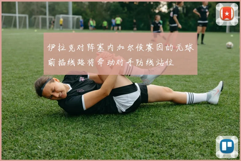 伊拉克对阵塞内加尔侯赛因的无球前插线路将牵动对手防线站位