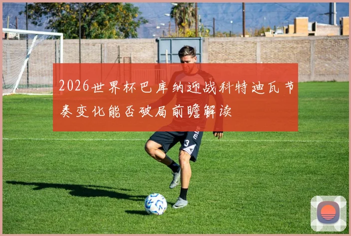 2026世界杯巴库纳迎战科特迪瓦节奏变化能否破局前瞻解读