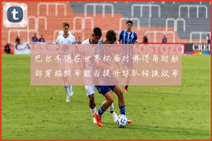 巴尔韦德在世界杯面对佛得角时肋部穿插频率能否提升球队转换效率